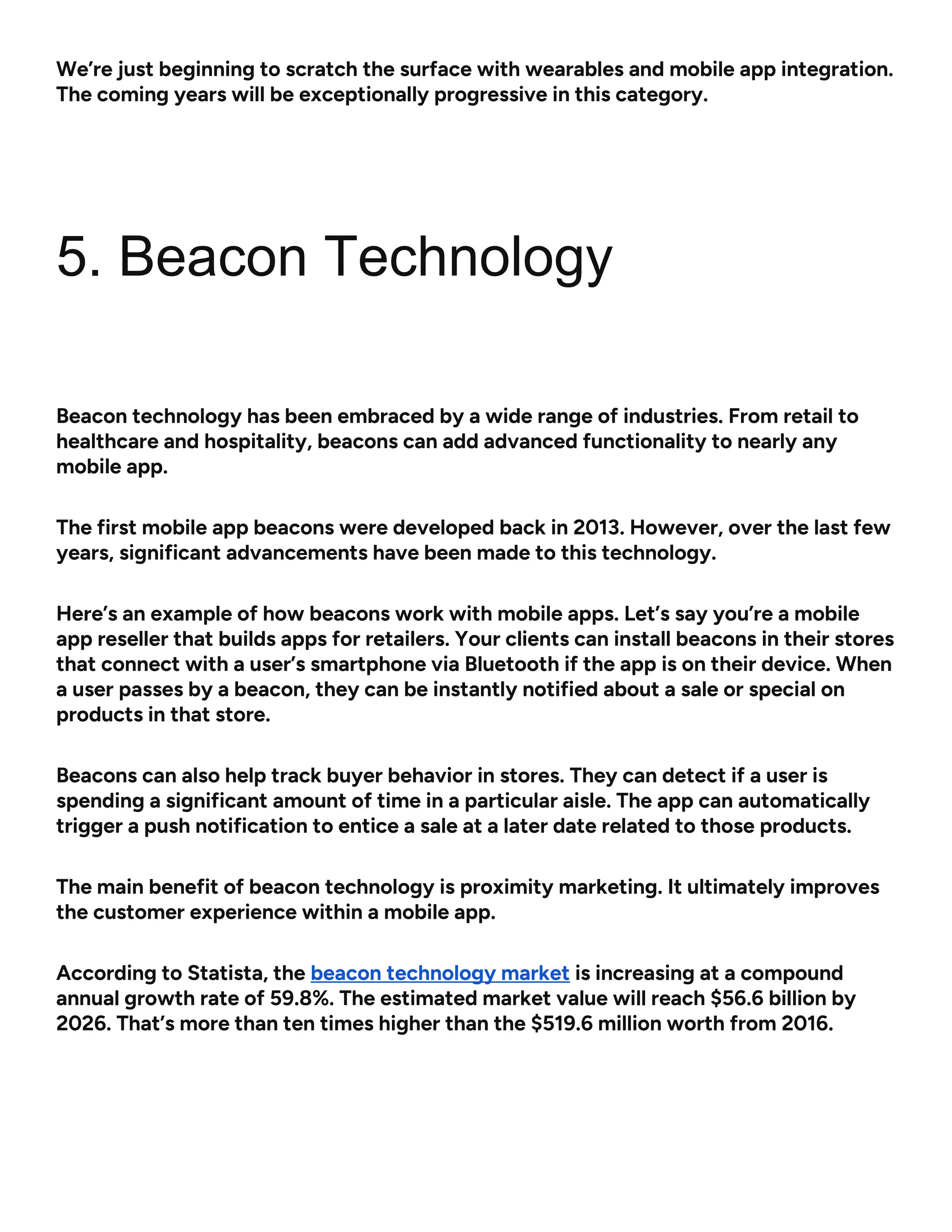 We’re just beginning to scratch the surface with wearables and mobile app integration.
The coming years will be exceptionally progressive in this category.
5. Beacon Technology
Beacon technology has been embraced by a wide range of industries. From retail to
healthcare and hospitality, beacons can add advanced functionality to nearly any
mobile app.
The first mobile app beacons were developed back in 2013. However, over the last few
years, significant advancements have been made to this technology.
Here’s an example of how beacons work with mobile apps. Let’s say you’re a mobile
app reseller that builds apps for retailers. Your clients can install beacons in their stores
that connect with a user’s smartphone via Bluetooth if the app is on their device. When
a user passes by a beacon, they can be instantly notified about a sale or special on
products in that store.
Beacons can also help track buyer behavior in stores. They can detect if a user is
spending a significant amount of time in a particular aisle. The app can automatically
trigger a push notification to entice a sale at a later date related to those products.
The main benefit of beacon technology is proximity marketing. It ultimately improves
the customer experience within a mobile app.
According to Statista, the beacon technology market is increasing at a compound
annual growth rate of 59.8%. The estimated market value will reach $56.6 billion by
2026. That’s more than ten times higher than the $519.6 million worth from 2016.
 