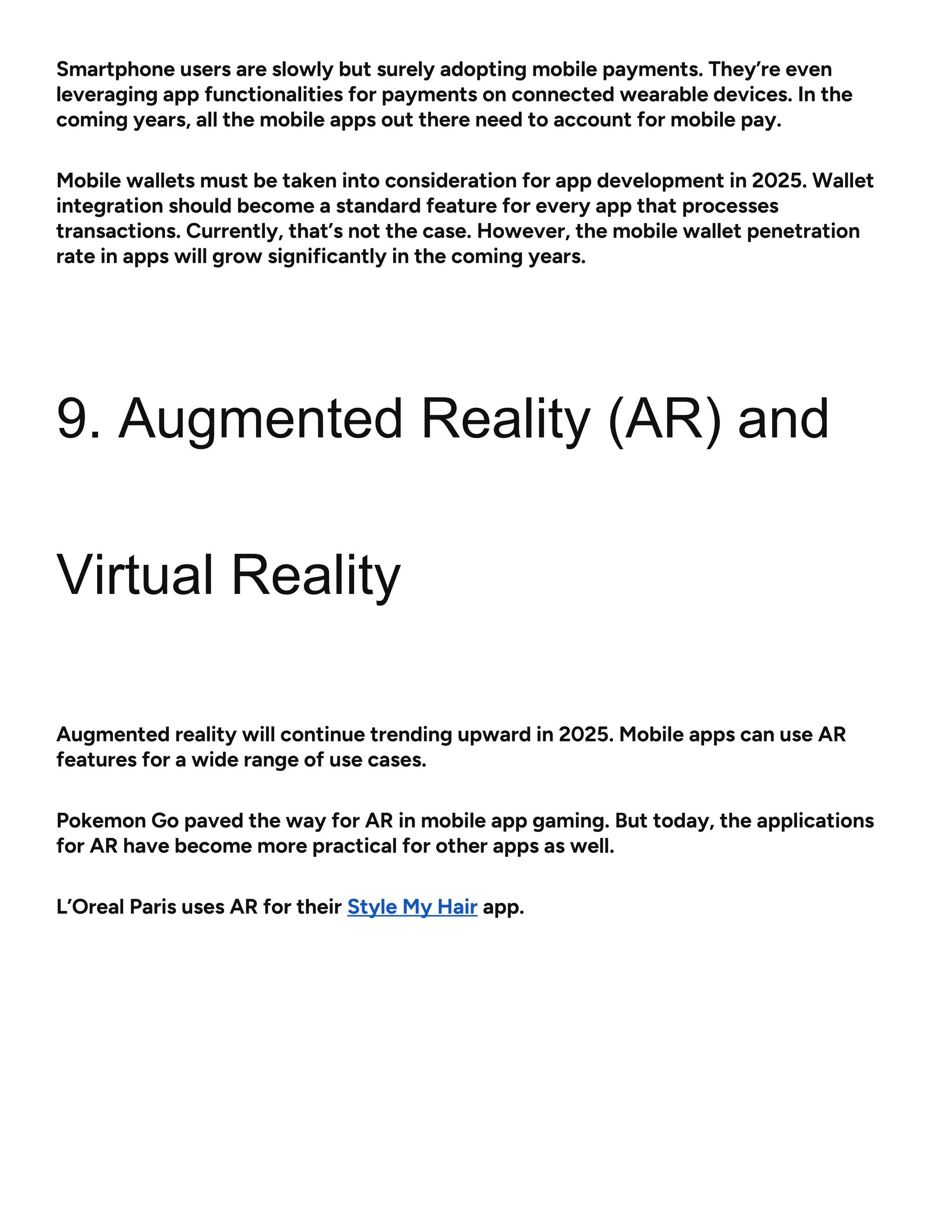 Smartphone users are slowly but surely adopting mobile payments. They’re even
leveraging app functionalities for payments on connected wearable devices. In the
coming years, all the mobile apps out there need to account for mobile pay.
Mobile wallets must be taken into consideration for app development in 2025. Wallet
integration should become a standard feature for every app that processes
transactions. Currently, that’s not the case. However, the mobile wallet penetration
rate in apps will grow significantly in the coming years.
9. Augmented Reality (AR) and
Virtual Reality
Augmented reality will continue trending upward in 2025. Mobile apps can use AR
features for a wide range of use cases.
Pokemon Go paved the way for AR in mobile app gaming. But today, the applications
for AR have become more practical for other apps as well.
L’Oreal Paris uses AR for their Style My Hair app.
 