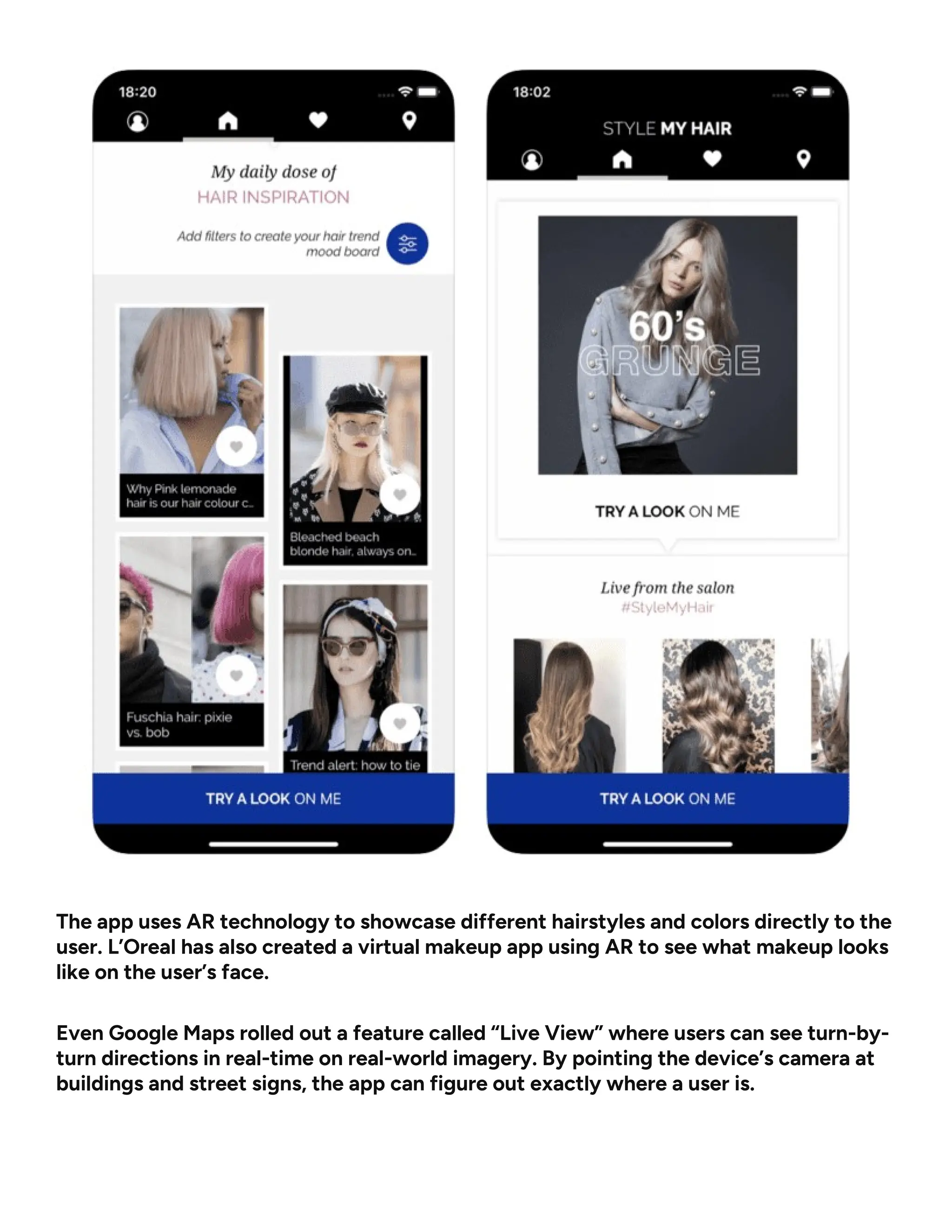 The app uses AR technology to showcase different hairstyles and colors directly to the
user. L’Oreal has also created a virtual makeup app using AR to see what makeup looks
like on the user’s face.
Even Google Maps rolled out a feature called “Live View” where users can see turn-by-
turn directions in real-time on real-world imagery. By pointing the device’s camera at
buildings and street signs, the app can figure out exactly where a user is.
 
