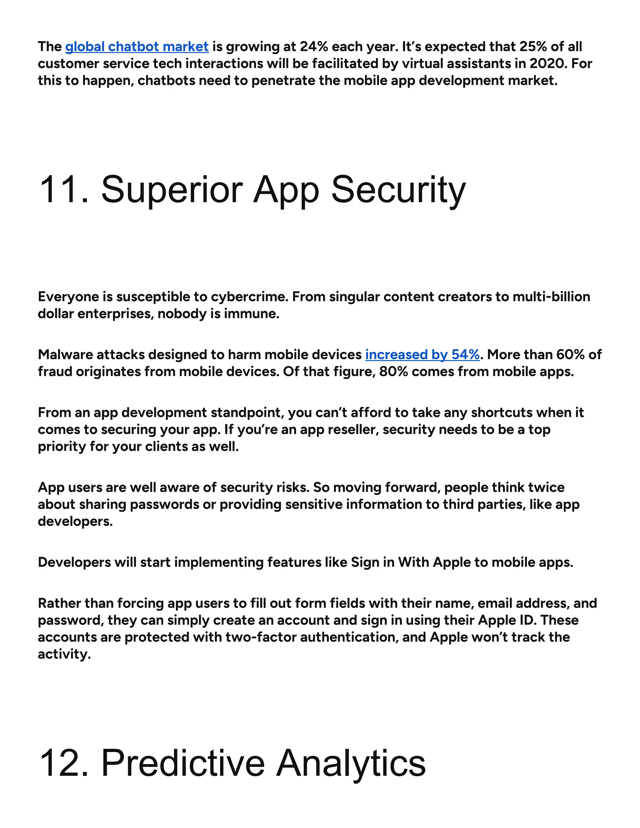 The global chatbot market is growing at 24% each year. It’s expected that 25% of all
customer service tech interactions will be facilitated by virtual assistants in 2020. For
this to happen, chatbots need to penetrate the mobile app development market.
11. Superior App Security
Everyone is susceptible to cybercrime. From singular content creators to multi-billion
dollar enterprises, nobody is immune.
Malware attacks designed to harm mobile devices increased by 54%. More than 60% of
fraud originates from mobile devices. Of that figure, 80% comes from mobile apps.
From an app development standpoint, you can’t afford to take any shortcuts when it
comes to securing your app. If you’re an app reseller, security needs to be a top
priority for your clients as well.
App users are well aware of security risks. So moving forward, people think twice
about sharing passwords or providing sensitive information to third parties, like app
developers.
Developers will start implementing features like Sign in With Apple to mobile apps.
Rather than forcing app users to fill out form fields with their name, email address, and
password, they can simply create an account and sign in using their Apple ID. These
accounts are protected with two-factor authentication, and Apple won’t track the
activity.
12. Predictive Analytics
 