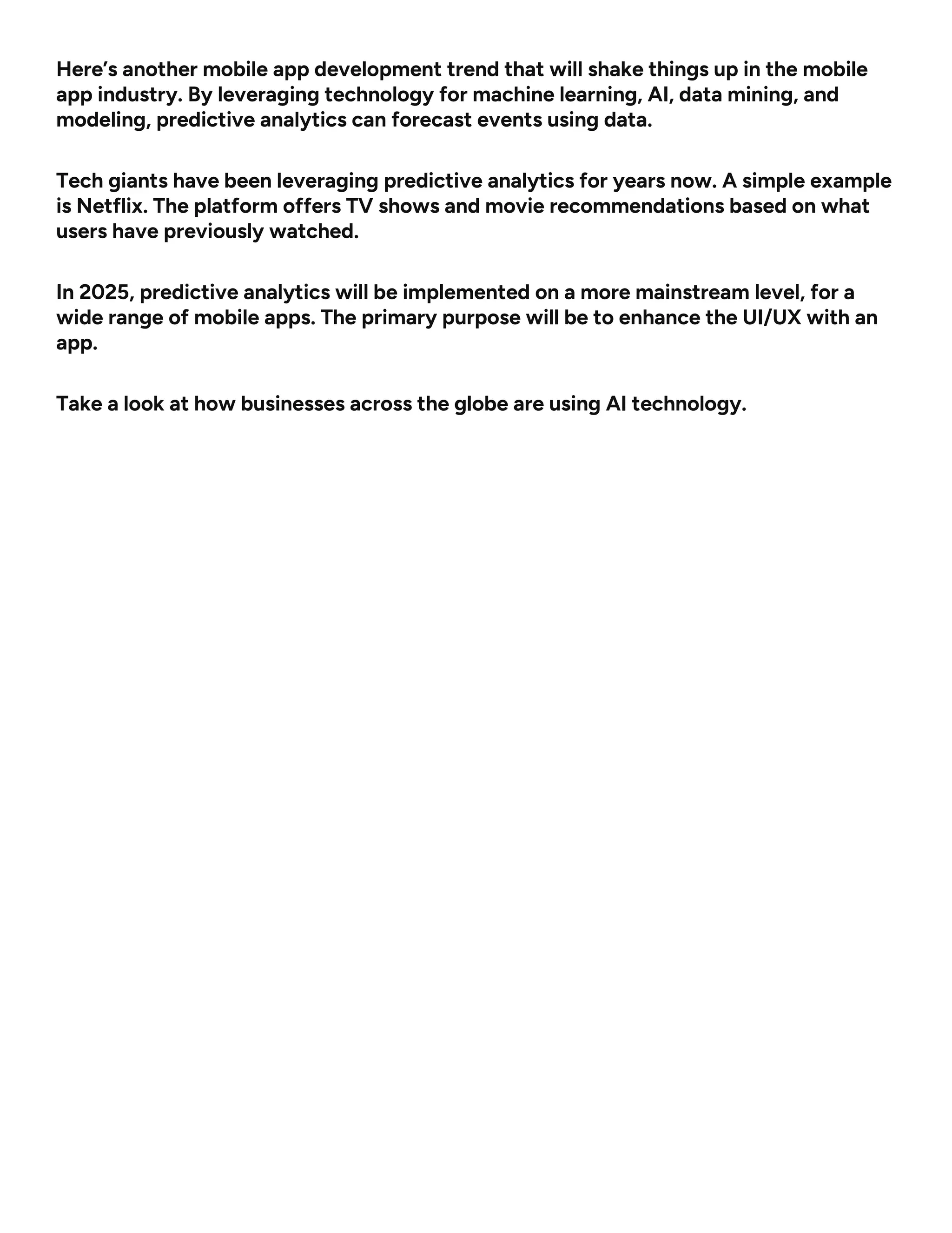 Here’s another mobile app development trend that will shake things up in the mobile
app industry. By leveraging technology for machine learning, AI, data mining, and
modeling, predictive analytics can forecast events using data.
Tech giants have been leveraging predictive analytics for years now. A simple example
is Netflix. The platform offers TV shows and movie recommendations based on what
users have previously watched.
In 2025, predictive analytics will be implemented on a more mainstream level, for a
wide range of mobile apps. The primary purpose will be to enhance the UI/UX with an
app.
Take a look at how businesses across the globe are using AI technology.
 