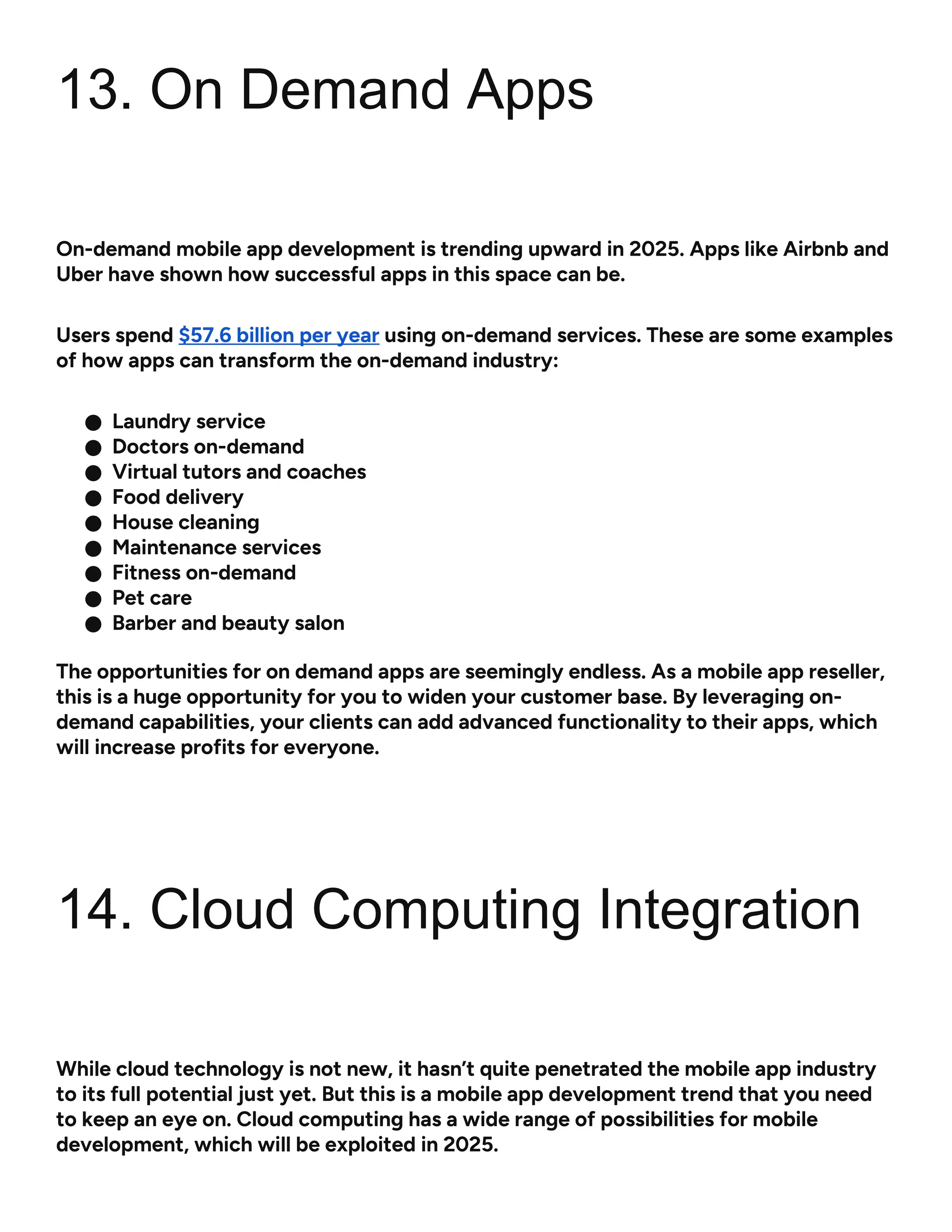 13. On Demand Apps
On-demand mobile app development is trending upward in 2025. Apps like Airbnb and
Uber have shown how successful apps in this space can be.
Users spend $57.6 billion per year using on-demand services. These are some examples
of how apps can transform the on-demand industry:
● Laundry service
● Doctors on-demand
● Virtual tutors and coaches
● Food delivery
● House cleaning
● Maintenance services
● Fitness on-demand
● Pet care
● Barber and beauty salon
The opportunities for on demand apps are seemingly endless. As a mobile app reseller,
this is a huge opportunity for you to widen your customer base. By leveraging on-
demand capabilities, your clients can add advanced functionality to their apps, which
will increase profits for everyone.
14. Cloud Computing Integration
While cloud technology is not new, it hasn’t quite penetrated the mobile app industry
to its full potential just yet. But this is a mobile app development trend that you need
to keep an eye on. Cloud computing has a wide range of possibilities for mobile
development, which will be exploited in 2025.
 