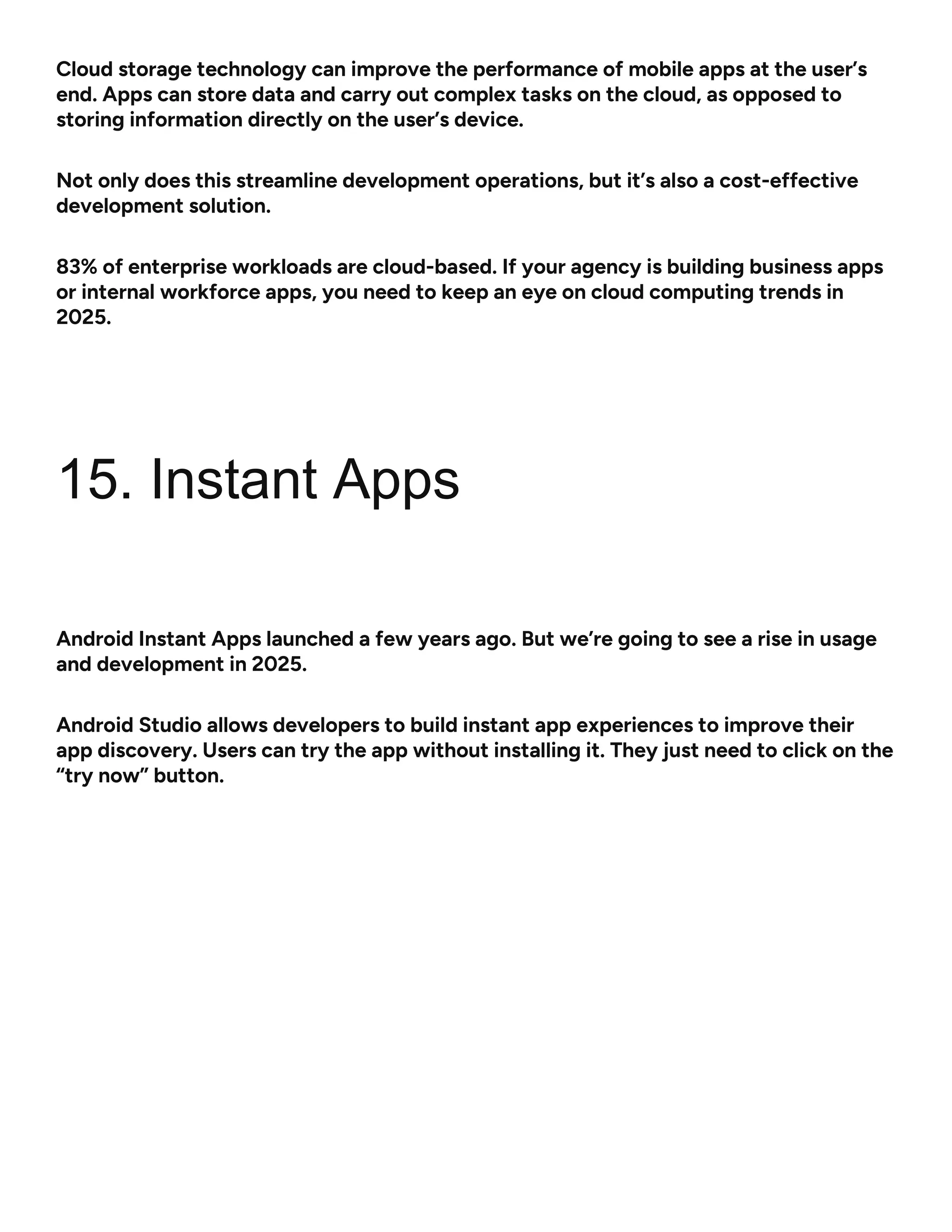 Cloud storage technology can improve the performance of mobile apps at the user’s
end. Apps can store data and carry out complex tasks on the cloud, as opposed to
storing information directly on the user’s device.
Not only does this streamline development operations, but it’s also a cost-effective
development solution.
83% of enterprise workloads are cloud-based. If your agency is building business apps
or internal workforce apps, you need to keep an eye on cloud computing trends in
2025.
15. Instant Apps
Android Instant Apps launched a few years ago. But we’re going to see a rise in usage
and development in 2025.
Android Studio allows developers to build instant app experiences to improve their
app discovery. Users can try the app without installing it. They just need to click on the
“try now” button.
 