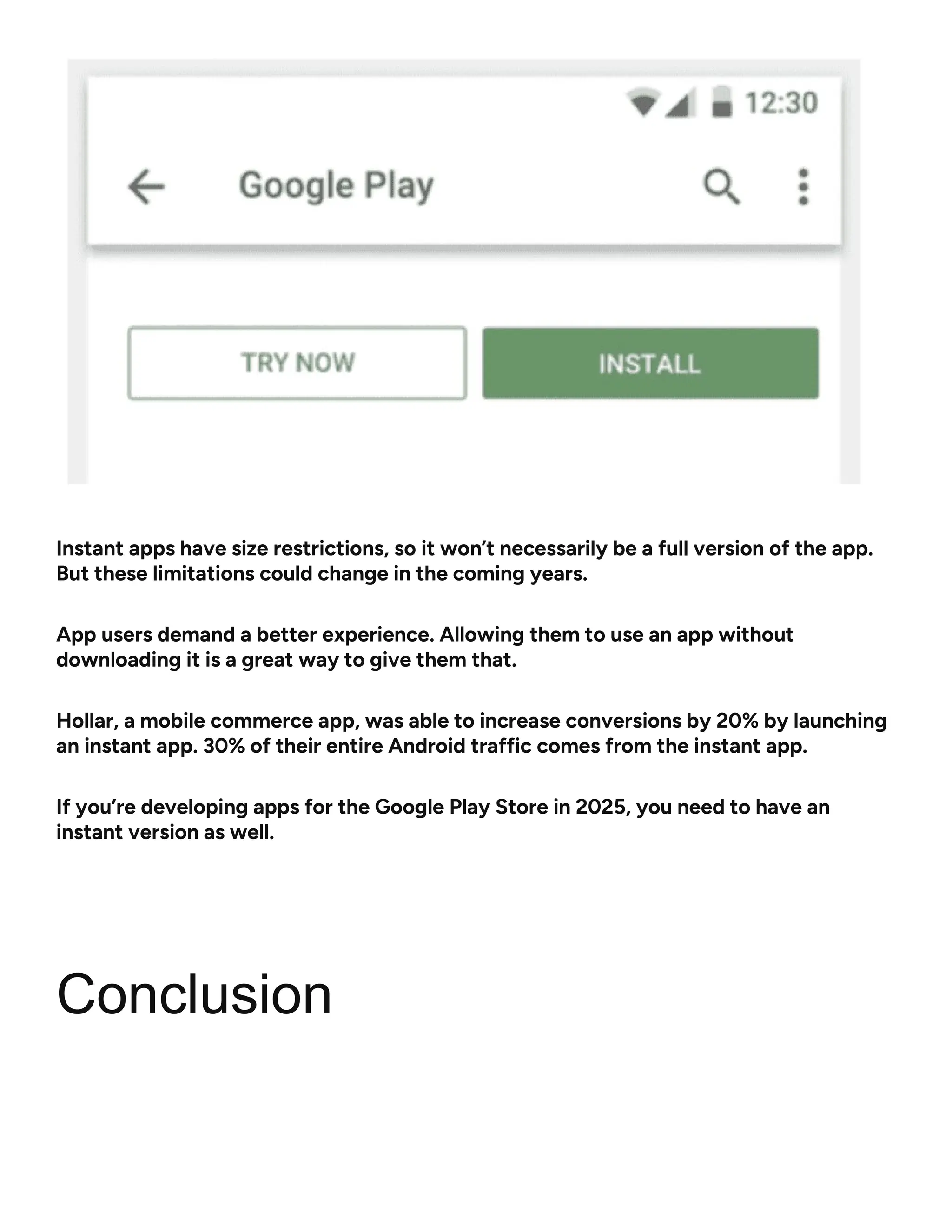 Instant apps have size restrictions, so it won’t necessarily be a full version of the app.
But these limitations could change in the coming years.
App users demand a better experience. Allowing them to use an app without
downloading it is a great way to give them that.
Hollar, a mobile commerce app, was able to increase conversions by 20% by launching
an instant app. 30% of their entire Android traffic comes from the instant app.
If you’re developing apps for the Google Play Store in 2025, you need to have an
instant version as well.
Conclusion
 