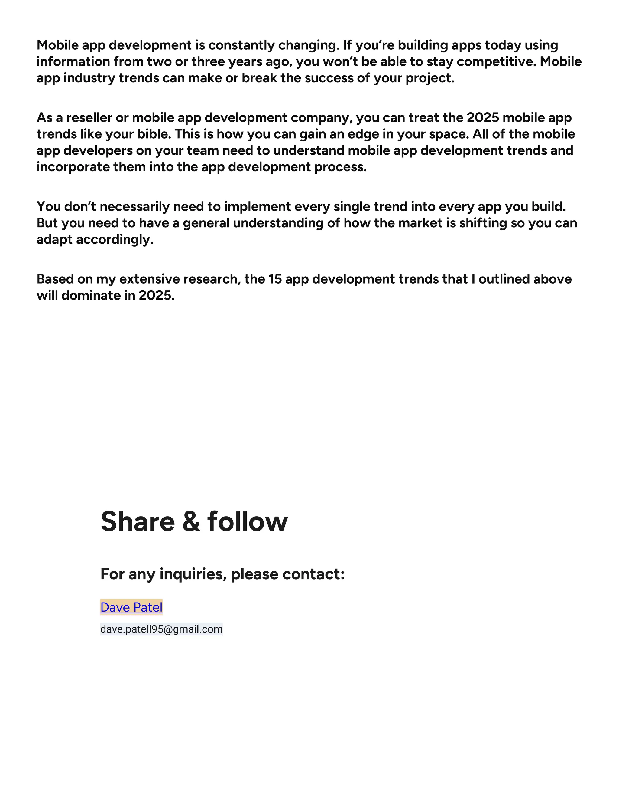 Mobile app development is constantly changing. If you’re building apps today using
information from two or three years ago, you won’t be able to stay competitive. Mobile
app industry trends can make or break the success of your project.
As a reseller or mobile app development company, you can treat the 2025 mobile app
trends like your bible. This is how you can gain an edge in your space. All of the mobile
app developers on your team need to understand mobile app development trends and
incorporate them into the app development process.
You don’t necessarily need to implement every single trend into every app you build.
But you need to have a general understanding of how the market is shifting so you can
adapt accordingly.
Based on my extensive research, the 15 app development trends that I outlined above
will dominate in 2025.
Share & follow
For any inquiries, please contact:
Dave Patel
dave.patell95@gmail.com
 