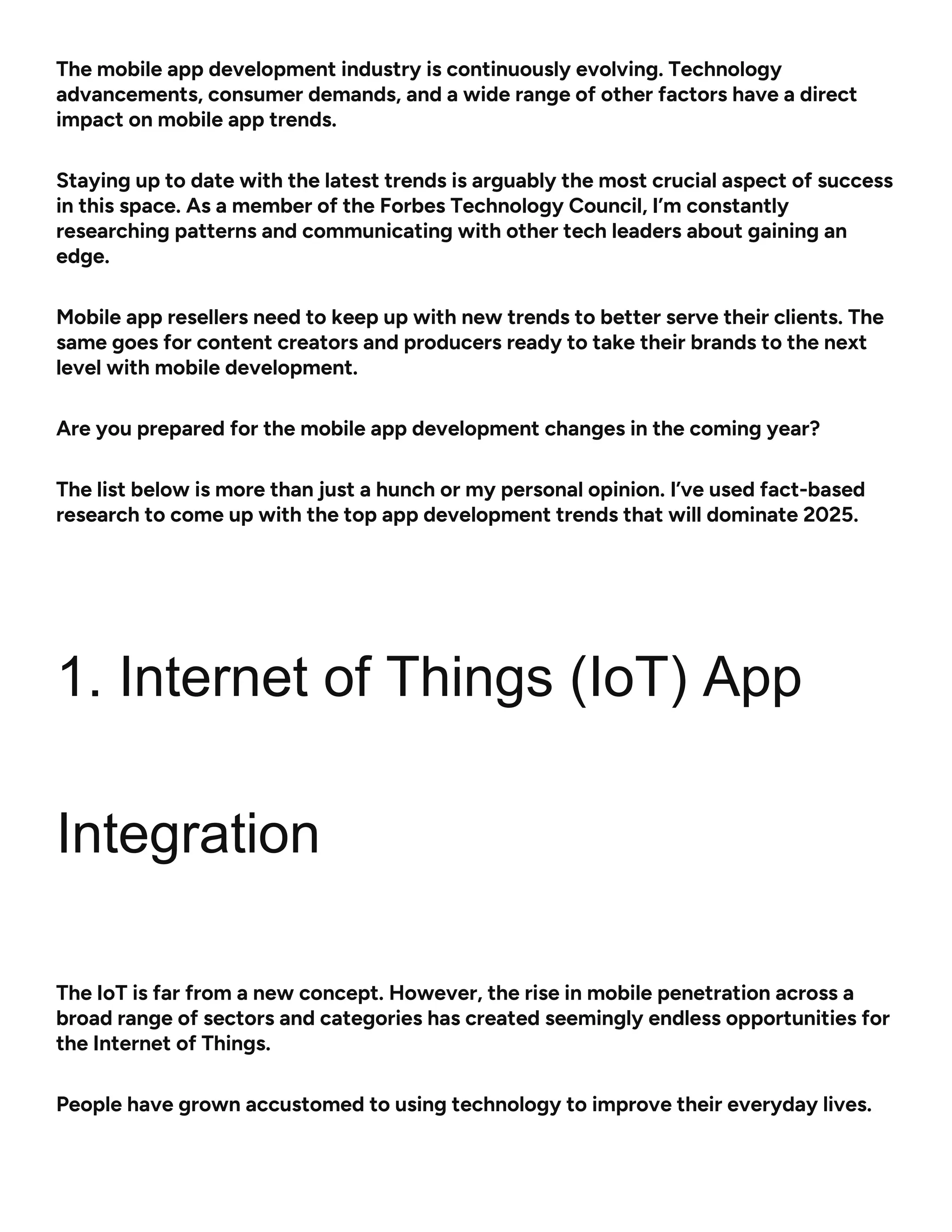 The mobile app development industry is continuously evolving. Technology
advancements, consumer demands, and a wide range of other factors have a direct
impact on mobile app trends.
Staying up to date with the latest trends is arguably the most crucial aspect of success
in this space. As a member of the Forbes Technology Council, I’m constantly
researching patterns and communicating with other tech leaders about gaining an
edge.
Mobile app resellers need to keep up with new trends to better serve their clients. The
same goes for content creators and producers ready to take their brands to the next
level with mobile development.
Are you prepared for the mobile app development changes in the coming year?
The list below is more than just a hunch or my personal opinion. I’ve used fact-based
research to come up with the top app development trends that will dominate 2025.
1. Internet of Things (IoT) App
Integration
The IoT is far from a new concept. However, the rise in mobile penetration across a
broad range of sectors and categories has created seemingly endless opportunities for
the Internet of Things.
People have grown accustomed to using technology to improve their everyday lives.
 