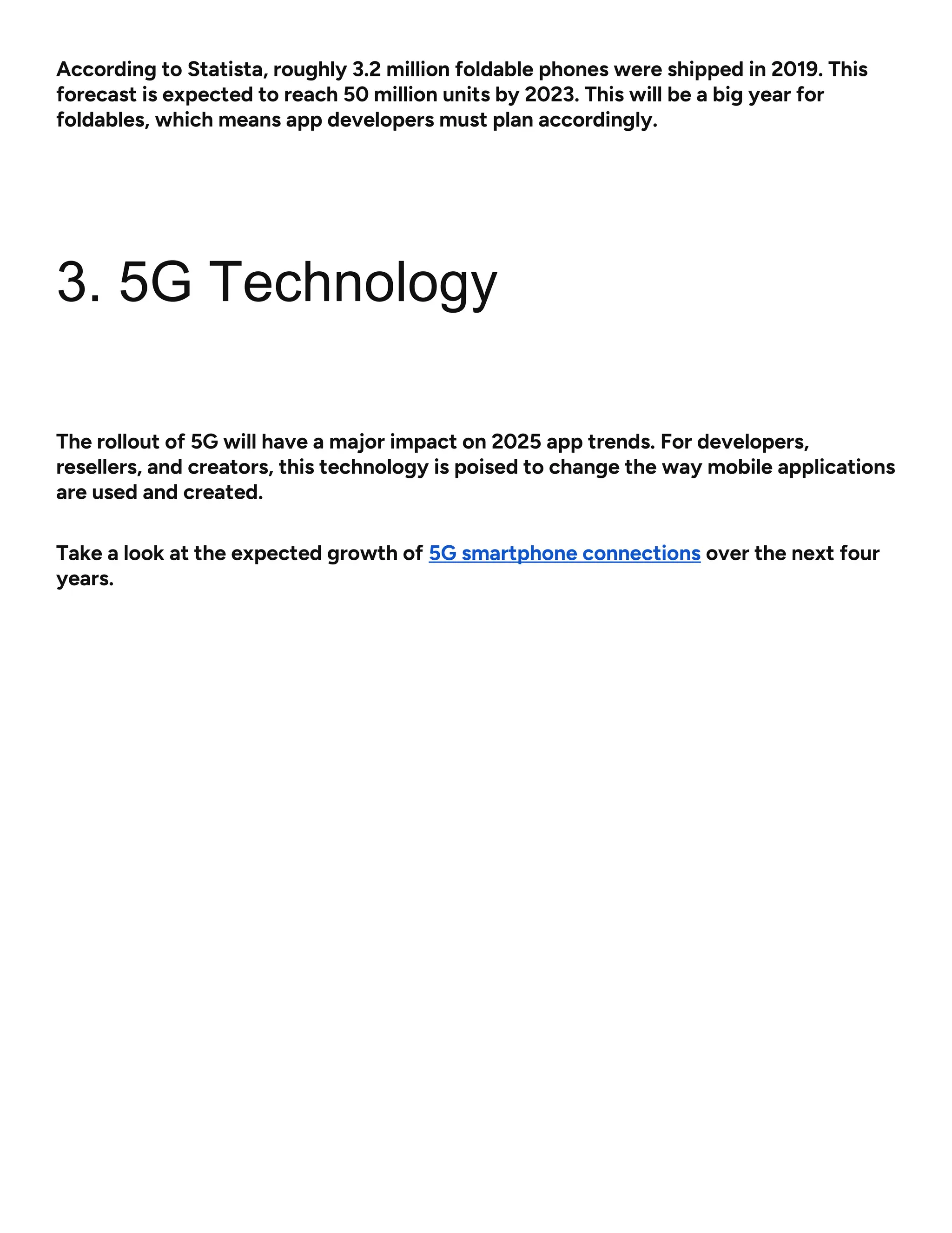 According to Statista, roughly 3.2 million foldable phones were shipped in 2019. This
forecast is expected to reach 50 million units by 2023. This will be a big year for
foldables, which means app developers must plan accordingly.
3. 5G Technology
The rollout of 5G will have a major impact on 2025 app trends. For developers,
resellers, and creators, this technology is poised to change the way mobile applications
are used and created.
Take a look at the expected growth of 5G smartphone connections over the next four
years.
 