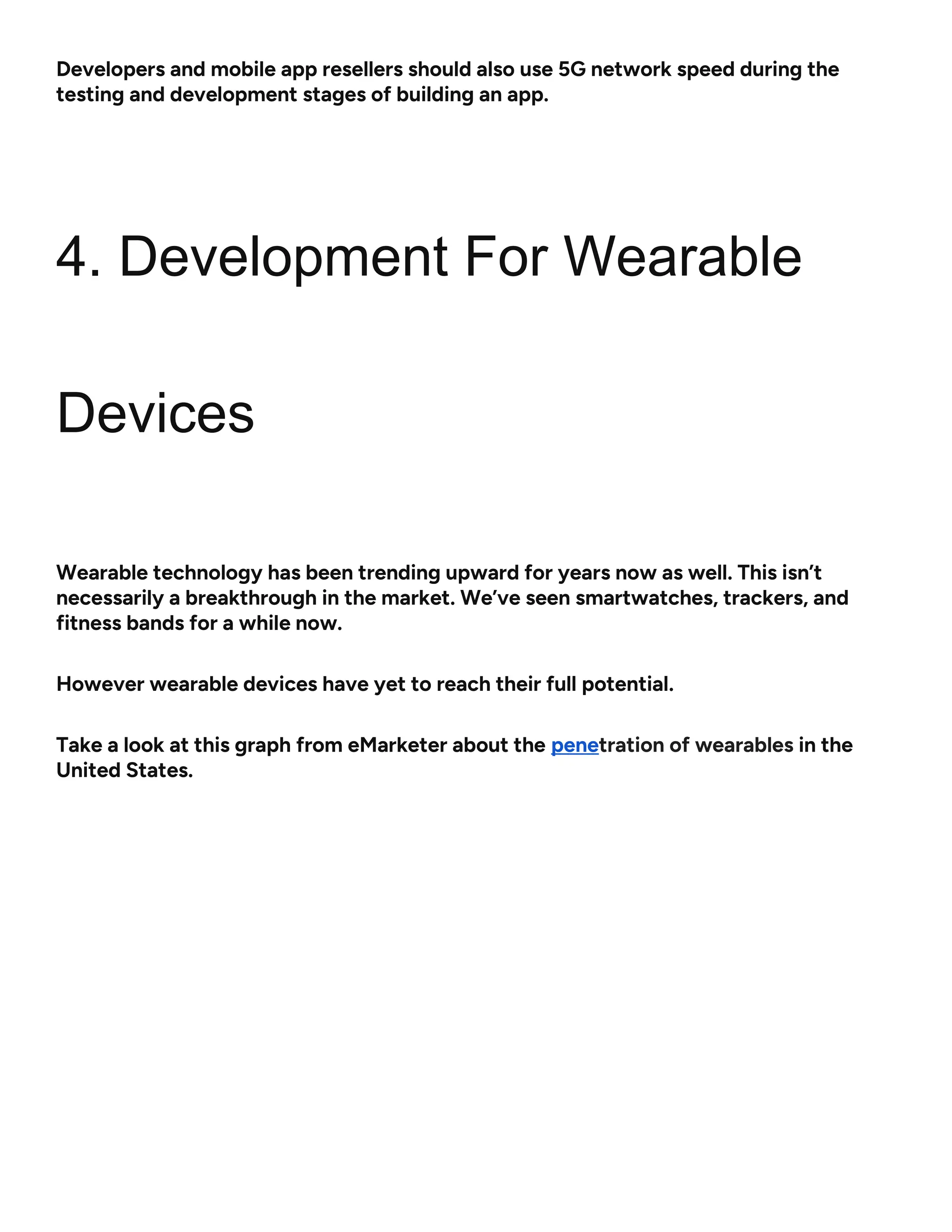 Developers and mobile app resellers should also use 5G network speed during the
testing and development stages of building an app.
4. Development For Wearable
Devices
Wearable technology has been trending upward for years now as well. This isn’t
necessarily a breakthrough in the market. We’ve seen smartwatches, trackers, and
fitness bands for a while now.
However wearable devices have yet to reach their full potential.
Take a look at this graph from eMarketer about the penetration of wearables in the
United States.
 