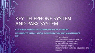 KEY TELEPHONE SYSTEM
AND PABX SYSTEM
CUSTOMER PREMISES TELECOMMUNICATION, NETWORK
EQUIPMENT’S INSTALLATION, CONFIGURATION AND MAINTENANCE
M11
V S Imbulpitiya
BSc (electronic and automation
technology(Colombo Uni),
NDES(electrical/electronic)
Instructor (Electronic)
Department of technical education and
training
 