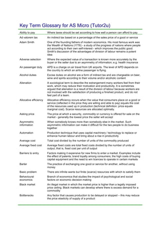 Key Term Glossary for AS Micro (Tutor2u)
Ability to pay Where taxes should be set according to how well a person can afford to pay
Ad valorem tax An indirect tax based on a percentage of the sales price of a good or service
Adam Smith One of the founding fathers of modern economics. His most famous work was
the Wealth of Nations (1776) - a study of the progress of nations where people
act according to their own self-interest - which improves the public good.
Smith's discussion of the advantages of division of labour remains a potent
idea
Adverse selection Where the expected value of a transaction is known more accurately by the
buyer or the seller due to an asymmetry of information; e.g. health insurance
Air passenger duty APD is a charge on air travel from UK airports. The level of APD depends on
the country to which an airline passenger is flying.
Alcohol duties Excise duties on alcohol are a form of indirect tax and are chargeable on beer,
wine and spirits according to their volume and/or alcoholic content
Alienation A sociological term to describe the estrangement many workers feel from their
work, which may reduce their motivation and productivity. It is sometimes
argued that alienation is a result of the division of labour because workers are
not involved with the satisfaction of producing a finished product, and do not
feel part of a team.
Allocative efficiency Allocative efficiency occurs when the value that consumers place on a good or
service (reflected in the price they are willing and able to pay) equals the cost
of the resources used up in production (technical definition: price equals
marginal cost). Scarce resources are allocated optimally.
Asking price The price at which a security, commodity or currency is offered for sale on the
market - generally the lowest price the seller will accept
Asymmetric
information
When somebody knows more than somebody else in the market. Such
asymmetric information can make it difficult for the two people to do business
together
Automation Production technique that uses capital machinery / technology to replace or
enhance human labour and bring about a rise in productivity
Average cost Total cost divided by the number of units of the commodity produced
Average fixed cost Average fixed costs are total fixed costs divided by the number of units of
output, that is, fixed cost per unit of output
Barriers to entry Factors making it expensive for new firms to enter a market. Examples include
the effect of patents; brand loyalty among consumers; the high costs of buying
capital equipment and the need to win licences to operate in certain markets
Barter The practice of exchanging one good or service for another, without using
money
Basic problem There are infinite wants but finite (scarce) resources with which to satisfy them
Behavioural
economics
Branch of economics that studies the impact of psychological and social
factors on economic decision making
Black market An illegal market in which the market price is higher than a legally imposed
price ceiling. Black markets can develop where there is excess demand for a
commodity
Bottlenecks Any factor that causes production to be delayed or stopped – this may reduce
the price elasticity of supply of a product
 