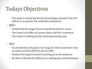 Todays Objectives
• This week is recovering the key terminology covered in the first
half term as prep for the controlled assessment.

• WALT
• Understand the range of areas covered by mise-en-scene.
• The impact and effect of camera shots and their movement
• The impact of editing and the techniques being used.

• WILF
• You to identify and analyse the range of criteria covered in miseen-scene and how different genres differ.
• Analyse the impact of camera techniques on the audience.
• Be able to identify the difference in editing pace and techniques.

 