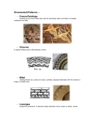 Ornaments & Patterns: -
- FrescoPaintings
Painting on the church walls were used for decorating vaults and altars to lit people
understand the bible.
- Chevron
A zigzag molding used in Romanesque arches.
- Billet
molding formed by a series of circular, cylinders, disposed alternately with the notches in
single or multiple rows.
- Lozenges
tongue-like protrusions. A diamond shape decoration found carved on pillars, arches.
 
