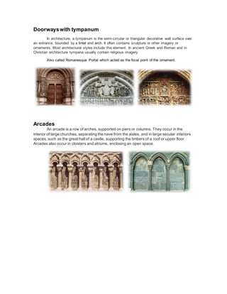 Doorwayswith tympanum
In architecture, a tympanum is the semi-circular or triangular decorative wall surface over
an entrance, bounded by a lintel and arch. It often contains sculpture or other imagery or
ornaments. Most architectural styles include this element. In ancient Greek and Roman and in
Christian architecture tympana usually contain religious imagery
Also called Romanesque Portal which acted as the focal point of the ornament.
Arcades
An arcade is a row of arches, supported on piers or columns. They occur in the
interior of large churches, separating the nave from the aisles, and in large secular interiors
spaces, such as the great hall of a castle, supporting the timbers of a roof or upper floor.
Arcades also occur in cloisters and atriums, enclosing an open space.
 