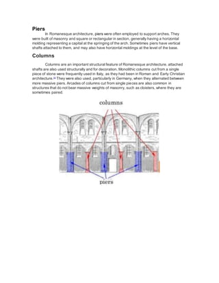 Piers
In Romanesque architecture, piers were often employed to support arches. They
were built of masonry and square or rectangular in section, generally having a horizontal
molding representing a capital at the springing of the arch. Sometimes piers have vertical
shafts attached to them, and may also have horizontal moldings at the level of the base.
Columns
Columns are an important structural feature of Romanesque architecture. attached
shafts are also used structurally and for decoration. Monolithic columns cut from a single
piece of stone were frequently used in Italy, as they had been in Roman and Early Christian
architecture.[1]
They were also used, particularly in Germany, when they alternated between
more massive piers. Arcades of columns cut from single pieces are also common in
structures that do not bear massive weights of masonry, such as cloisters, where they are
sometimes paired.
 