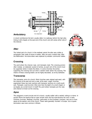 Ambulatory
in church architecture the term usually refers to a walkway behind the high altar,
linking it with chapels at the east end of the church and with aisles either side of
the chancel.
Alter
The holiest part of a church. In the medieval period the altar was a table or
rectangular slab made of stone or marble, often set upon a raised step. After
the Reformation the stone altars were replaced by wooden communion tables.
Crossing
The point where the chancel, nave, and transepts meet. The crossing junction
often involves an elaborate system of arches, as each arm of the church must
be supported where it meets the others. In some churches the arches
supporting the crossing rise up to form a lantern tower above the crossing. The
interior of these crossing towers can be highly decorated, as at Ely Cathedral.
Transverse
The transverse arms of a church. Most churches were aligned east-west, with
the chancel at the east end and a nave at the west. Larger churches
augmented these two main sections with transerve sections on a north-south
axis. Transepts could be short, little more than the depth of a small chapel, or
as lengthy as a small church in itself! The point where transepts join the nave
and chancel is known as the crossing.
Apse
The polygonal or semi-circular end of a church, usually roofed with a vaulted ceiling or a dome. In
ancient Rome the basilica had an apse at both ends and this style became the norm in early
Christian churches. Medieval churches, particularly on the European continent, had one or more
apses at the eastern end of the church. These were generally rounded in Europe, but a square
termination was more common in Britain.
 