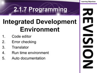 Learning Objectives
REVISION
2.1.7 Programming
Integrated Development
Environment
1. Code editor
2. Error checking
3. Translator
4. Run time environment
5. Auto documentation
 