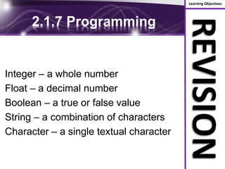 Learning Objectives
REVISION
2.1.7 Programming
Integer – a whole number
Float – a decimal number
Boolean – a true or false value
String – a combination of characters
Character – a single textual character
 