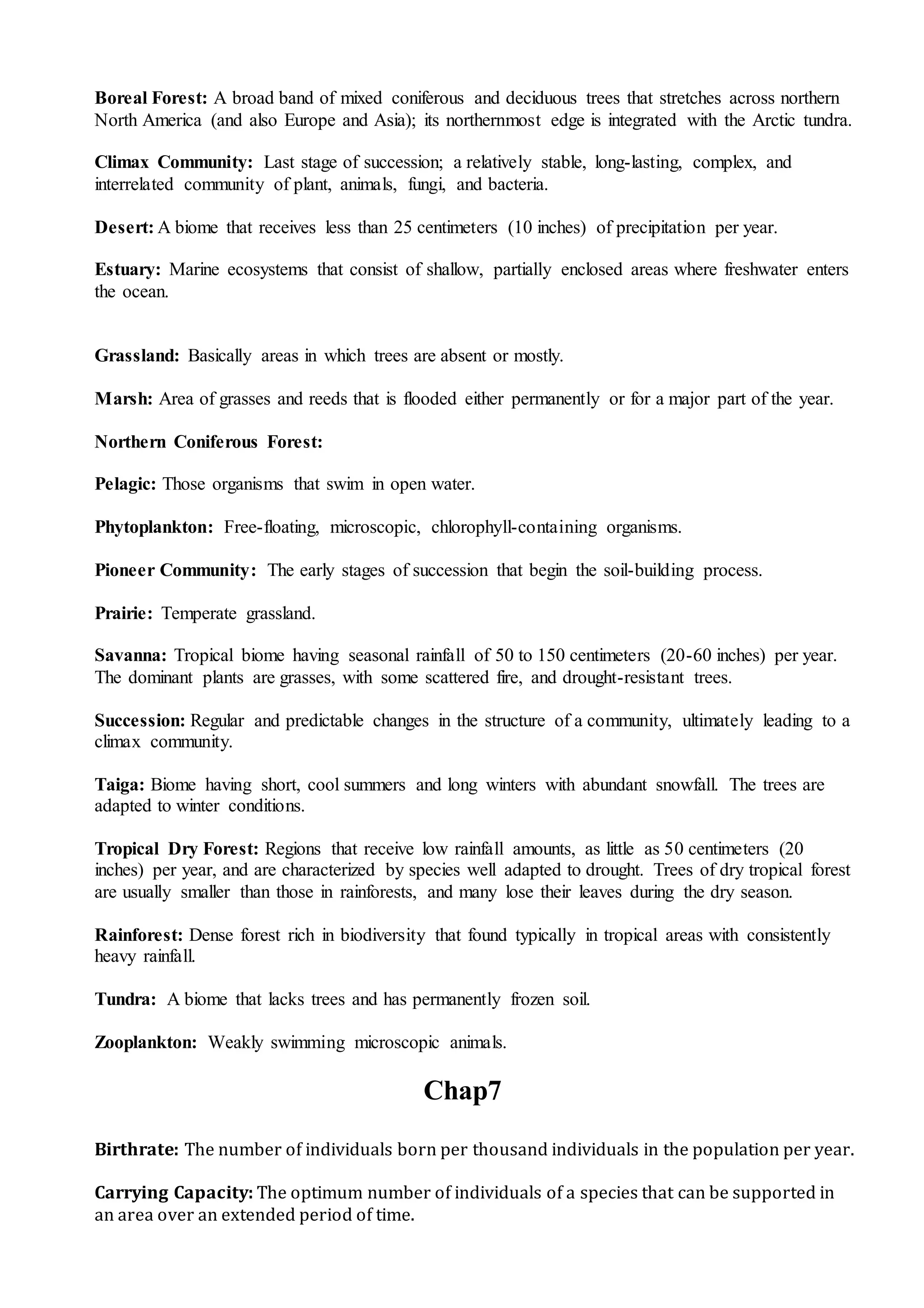 Boreal Forest: A broad band of mixed coniferous and deciduous trees that stretches across northern
North America (and also Europe and Asia); its northernmost edge is integrated with the Arctic tundra.
Climax Community: Last stage of succession; a relatively stable, long-lasting, complex, and
interrelated community of plant, animals, fungi, and bacteria.
Desert: A biome that receives less than 25 centimeters (10 inches) of precipitation per year.
Estuary: Marine ecosystems that consist of shallow, partially enclosed areas where freshwater enters
the ocean.
Grassland: Basically areas in which trees are absent or mostly.
Marsh: Area of grasses and reeds that is flooded either permanently or for a major part of the year.
Northern Coniferous Forest:
Pelagic: Those organisms that swim in open water.
Phytoplankton: Free-floating, microscopic, chlorophyll-containing organisms.
Pioneer Community: The early stages of succession that begin the soil-building process.
Prairie: Temperate grassland.
Savanna: Tropical biome having seasonal rainfall of 50 to 150 centimeters (20-60 inches) per year.
The dominant plants are grasses, with some scattered fire, and drought-resistant trees.
Succession: Regular and predictable changes in the structure of a community, ultimately leading to a
climax community.
Taiga: Biome having short, cool summers and long winters with abundant snowfall. The trees are
adapted to winter conditions.
Tropical Dry Forest: Regions that receive low rainfall amounts, as little as 50 centimeters (20
inches) per year, and are characterized by species well adapted to drought. Trees of dry tropical forest
are usually smaller than those in rainforests, and many lose their leaves during the dry season.
Rainforest: Dense forest rich in biodiversity that found typically in tropical areas with consistently
heavy rainfall.
Tundra: A biome that lacks trees and has permanently frozen soil.
Zooplankton: Weakly swimming microscopic animals.
Chap7
Birthrate: The number of individuals born per thousand individuals in the population per year.
Carrying Capacity: The optimum number of individuals of a species that can be supported in
an area over an extended period of time.
 