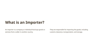 What is an Importer?
An importer is a company or individual that buys goods or
services from a seller in another country.
They are responsible for importing the goods, including
customs clearance, transportation, and storage.
 