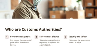 Who are Customs Authorities?
1 Government Agencies
They oversee the movement of
goods across international
borders.
2 Enforcement of Laws
They collect taxes and enforce
regulations on imported and
exported goods.
3 Security and Safety
They ensure that goods are not
harmful or illegal.
 