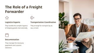 The Role of a Freight
Forwarder
Logistics Experts
They handle the complex logistics
of shipping goods internationally.
Transportation Coordination
They arrange for transport by air,
sea, or land.
Documentation
They manage the necessary
paperwork and customs
clearance.
 