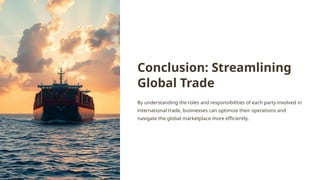 Conclusion: Streamlining
Global Trade
By understanding the roles and responsibilities of each party involved in
international trade, businesses can optimize their operations and
navigate the global marketplace more efficiently.
 