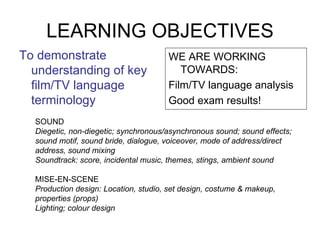 LEARNING OBJECTIVES ,[object Object],[object Object],[object Object],[object Object],SOUND Diegetic, non-diegetic; synchronous/asynchronous sound; sound effects; sound motif, sound bride, dialogue, voiceover, mode of address/direct address, sound mixing Soundtrack: score, incidental music, themes, stings, ambient sound MISE-EN-SCENE Production design: Location, studio, set design, costume & makeup, properties (props) Lighting; colour design 