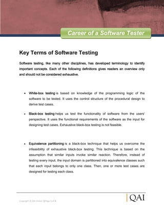 Career of a Software Tester


Key Terms of Software Testing
Software testing, like many other disciplines, has developed terminology to identify
important concepts. Each of the following definitions gives readers an overview only
and should not be considered exhaustive.




         White-box testing is based on knowledge of the programming logic of the
         software to be tested. It uses the control structure of the procedural design to
         derive test cases.

         Black-box testing helps us test the functionality of software from the users'
         perspective. It uses the functional requirements of the software as the input for
         designing test cases. Exhaustive black-box testing is not feasible.




         Equivalence partitioning is a black-box technique that helps us overcome the
         infeasibility of exhaustive black-box testing. This technique is based on the
         assumption that similar inputs invoke similar reaction. Therefore, instead of
         testing every input, the input domain is partitioned into equivalence classes such
         that each input belongs to only one class. Then, one or more test cases are
         designed for testing each class.




Copyright © QAI Global | Page 1 of 4
 