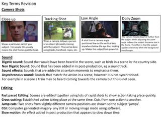 Key Terms Revision
Editing
Shows a particular part of your
subject. For people this usually
means the shot frames just the head.
Tracking Shot
When a camera follows a person
or an object physically moving
with the subject- This can be done
using tracks, handheld, ropes, etc.
Low Angle
A shot from a camera angle
positioned low on the vertical axis,
anywhere below the eye line, looking
up. Makes the subject look powerful.
Dolly Zoom
The camera moves closer or further from
the subject whilst adjusting the zoom
angle to keep the subject the same size in
the frame. The effect is that the subject
appears stationary while the background
size changes.
Sound
Digetic sound: Sound that would have been heard in the scene, such as birds in a scene in the country side.
Non Digetic Sound: Sound that has been added in in post-production, eg a soundtrack.
Sound effects: Sounds that are added in at certain moments to emphasise them.
Asynchronous sound: Sounds that match the action in a scene, however it is not synchronised.
For example in a scene a train may be heard coming towards the camera but this is not seen.
Camera Shots
Close up
Fast paced Editing: Scenes are edited together using lots of rapid shots to show action taking place quickly.
Cross-cutting: Established action taking place at the same time. Cuts from one action to another.
Jump cuts: Two shots from slightly different camera positions are shown so the subject ‘jumps’.
CGI: Computer generated imagery- any still or moving image made using software.
Slow motion: An effect added in post production that appears to slow down time.
 