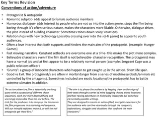 Conventions of action/adventure
• Protagonist & Antagonist
• Romantic subplot- adds appeal to female audience members
• Humorous dialogue- adds interest to people who are not so into the action genre, stops the film being
boring through it’s often serious nature, makes the characters more likable. Otherwise, dialogue drives
the plot instead of building character. Sometimes tones down scary situations.
• Relationships with new technology (possibly crossing over into the sci-fi genre) to appeal to youth
audiences.
• Often a love interest that both supports and hinders the main aim of the protagonist. (example: Hunger
Games)
• Fast moving narrative. Constant setbacks are overcome one at a time- this makes the plot more complex.
• Believable characters even if the film itself is not believable- character recognition. The protagonist may
have a normal job and at first appear to be a relatively normal person (example: Sergeant Cage was a
public relations officer)
• ‘Grunts’: a group of innocent characters who happen to get caught up in the action. Short life span.
• Good vs Evil. The protagonist/s are often in mortal danger from a series of machines/robots/animals etc
controlled by the antagonist. Sometimes included are exotic locations/the protagonist has to battle
extreme climates in addition.
“An action adventure film is essentially one long
quest with a succession of different chase
sequences, each one more death defying and
seemingly impossible than the one before. The
trick for the producers is to ramp up the tension as
the film progresses to a storming end sequence.
Will our intrepid explorers make it, or will the evil
antagonist get there first.”
“The aim is to please the audience by keeping them on the edge of
their seats through a series of mind boggling chases, exotic locations
and hair raising adventures in historically inaccurate but somehow
elementally possible settings.
They are designed to create an action-filled, energetic experience for
the audience who can live vicariously through the conquests,
explorations, struggles and situations that confront the main
characters.”
 