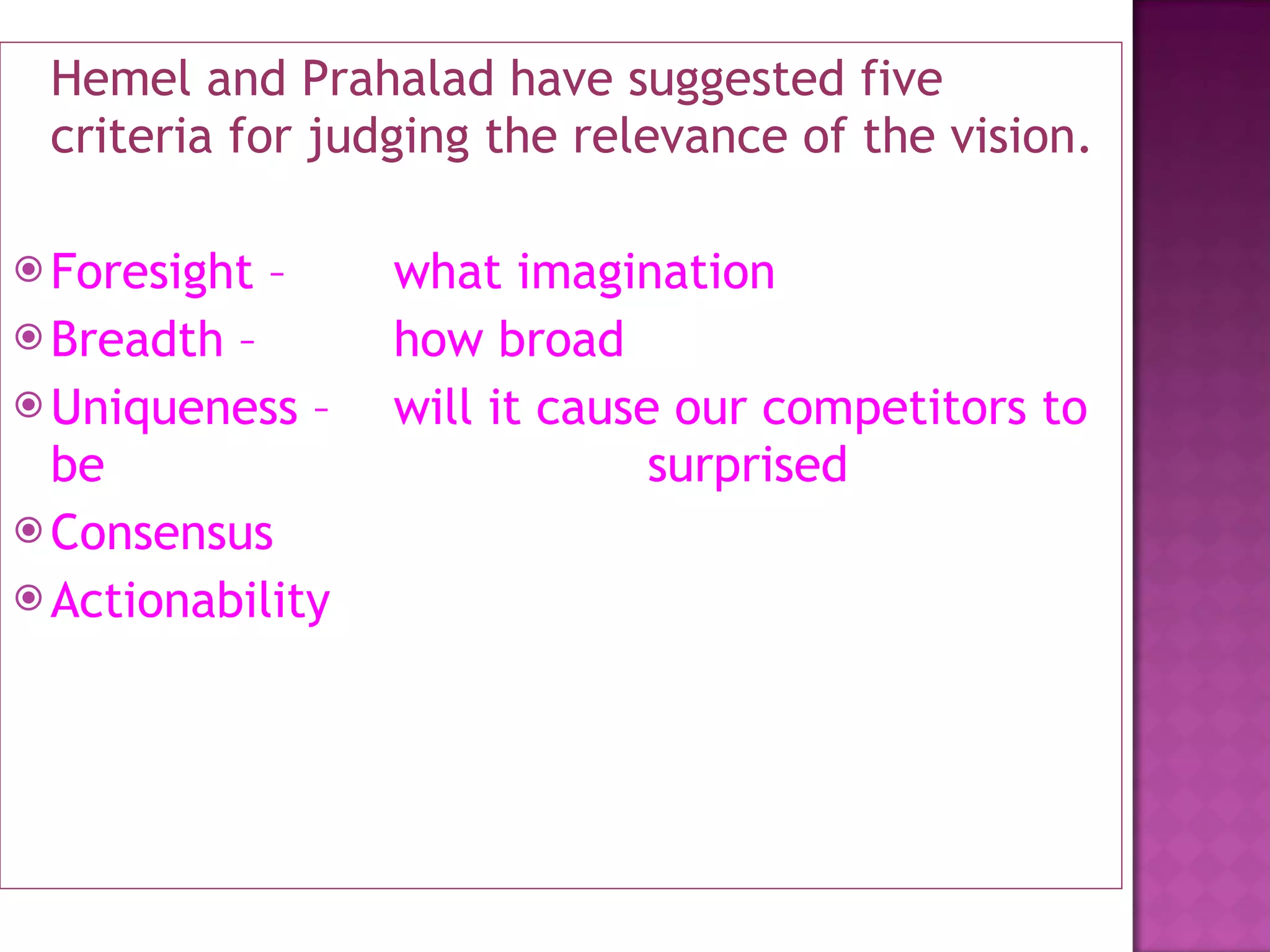 Hemel and Prahalad have suggested five criteria for judging the relevance of the vision. Foresight –  what imagination Breadth –  how broad Uniqueness –  will it cause our competitors to be  surprised Consensus  Actionability 