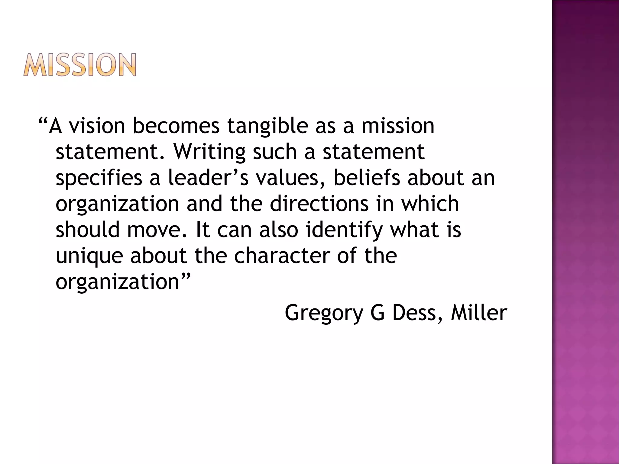 “ A vision becomes tangible as a mission statement. Writing such a statement specifies a leader’s values, beliefs about an organization and the directions in which should move. It can also identify what is unique about the character of the organization”  Gregory G Dess, Miller  