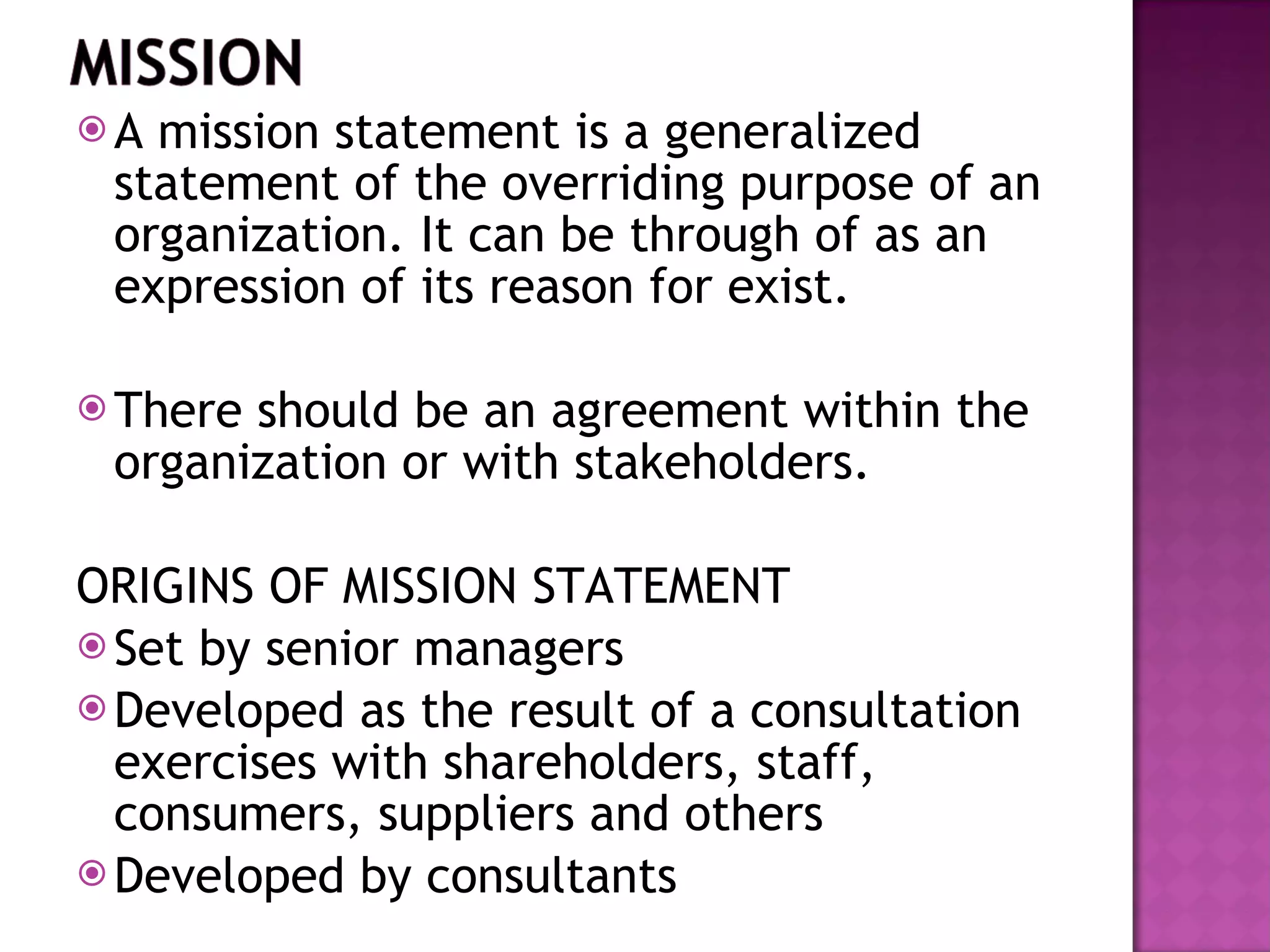 A mission statement is a generalized statement of the overriding purpose of an organization. It can be through of as an expression of its reason for exist. There should be an agreement within the organization or with stakeholders. ORIGINS OF MISSION STATEMENT Set by senior managers Developed as the result of a consultation exercises with shareholders, staff, consumers, suppliers and others Developed by consultants  