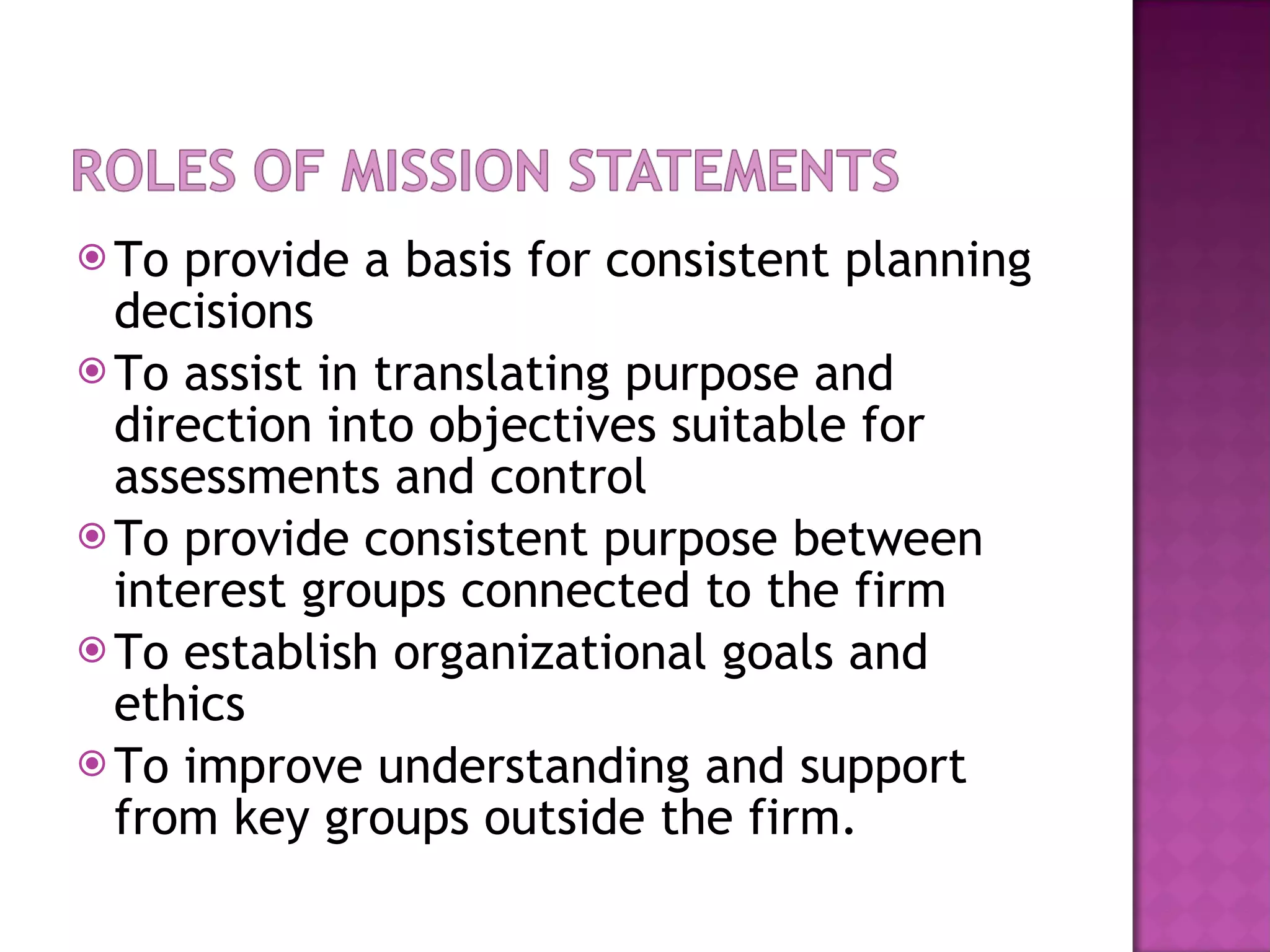 To provide a basis for consistent planning decisions To assist in translating purpose and direction into objectives suitable for assessments and control To provide consistent purpose between interest groups connected to the firm To establish organizational goals and ethics To improve understanding and support from key groups outside the firm. 