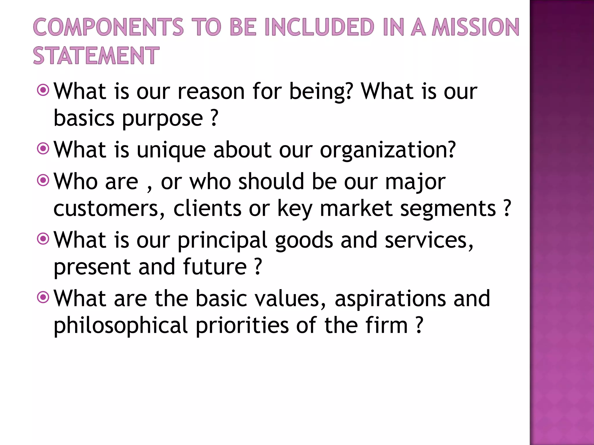 What is our reason for being? What is our basics purpose ? What is unique about our organization? Who are , or who should be our major customers, clients or key market segments ? What is our principal goods and services, present and future ? What are the basic values, aspirations and philosophical priorities of the firm ? 
