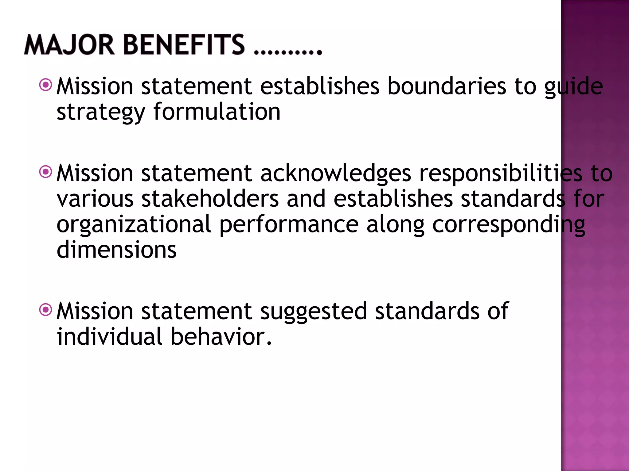 Mission statement establishes boundaries to guide strategy formulation Mission statement acknowledges responsibilities to various stakeholders and establishes standards for organizational performance along corresponding dimensions Mission statement suggested standards of individual behavior. 