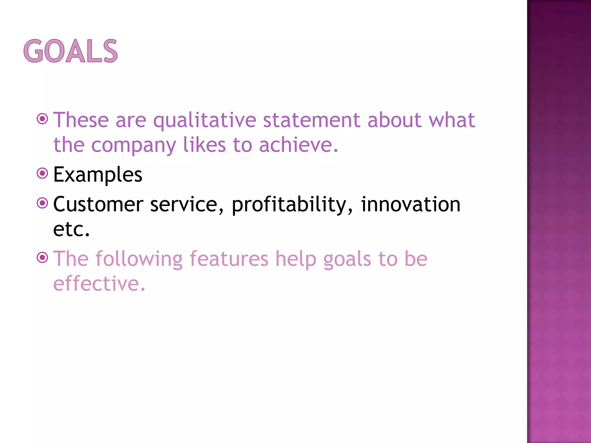 These are qualitative statement about what the company likes to achieve. Examples Customer service, profitability, innovation etc. The following features help goals to be effective.  