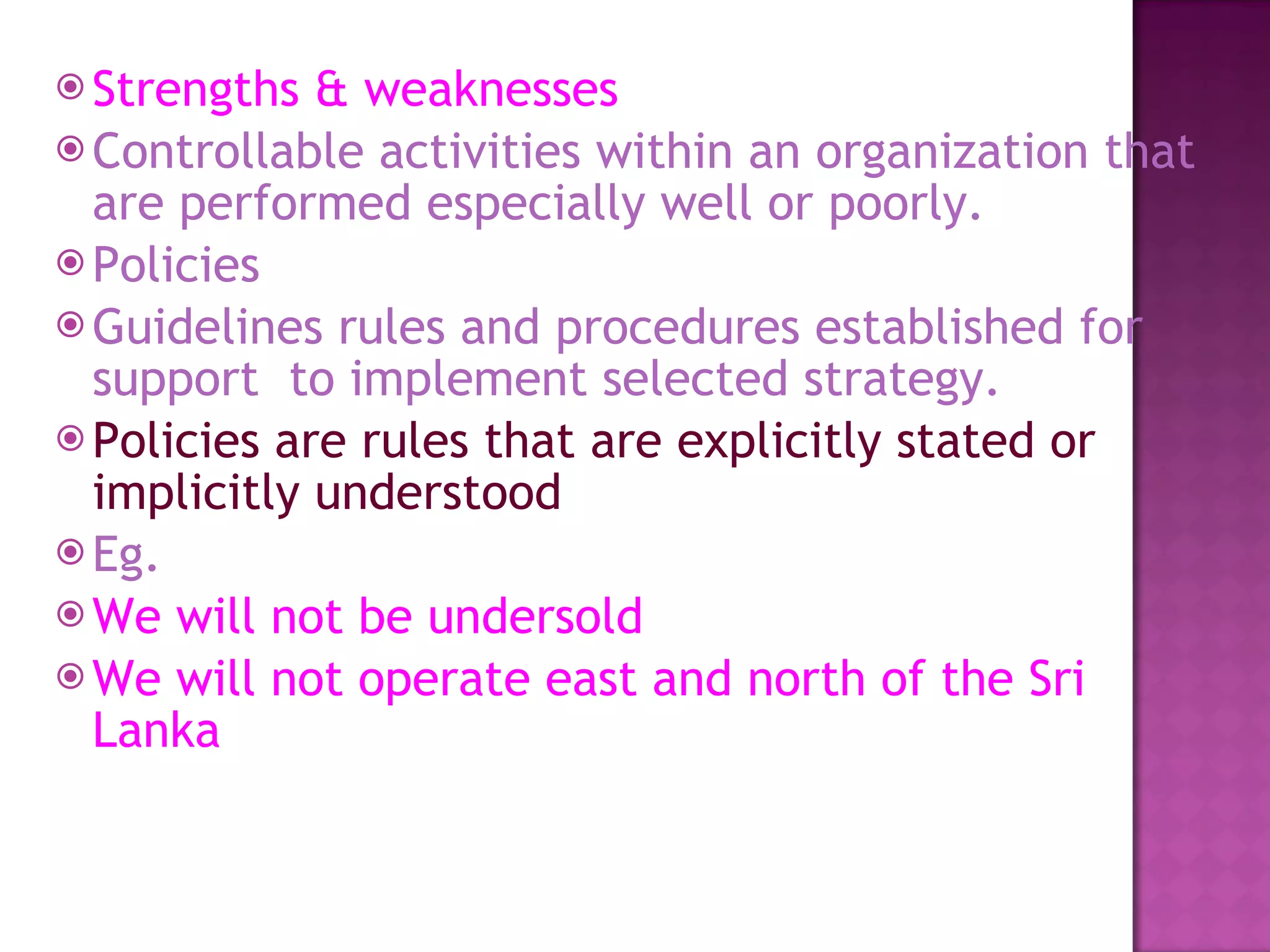 Strengths & weaknesses Controllable activities within an organization that are performed especially well or poorly. Policies Guidelines rules and procedures established for support  to implement selected strategy. Policies are rules that are explicitly stated or implicitly understood  Eg. We will not be undersold We will not operate east and north of the Sri Lanka 