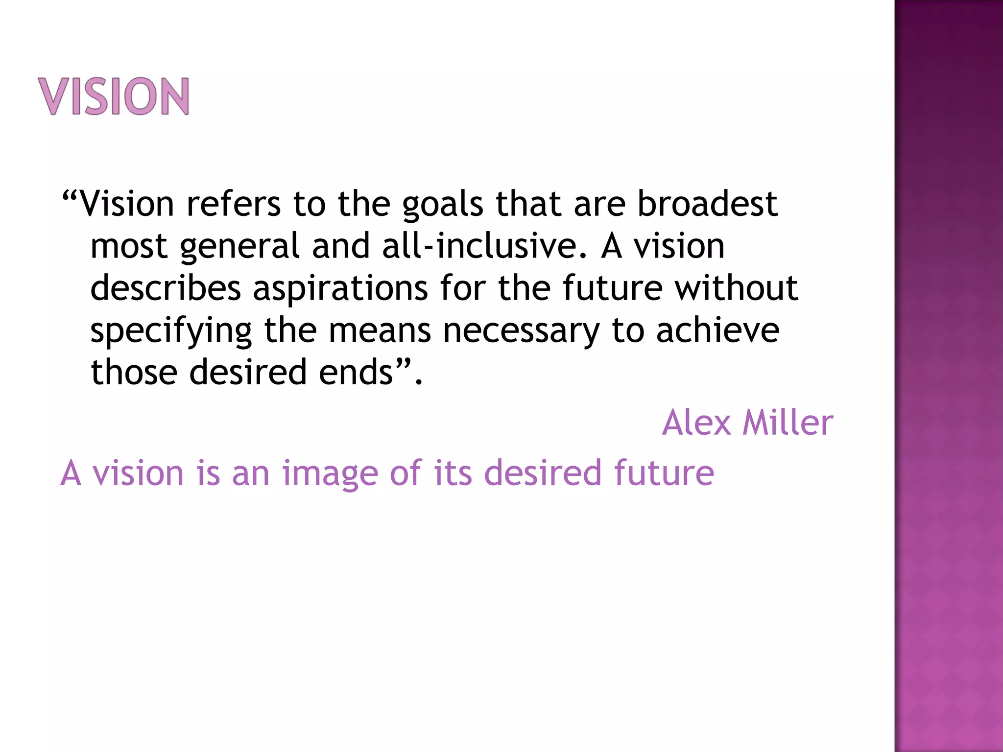“ Vision refers to the goals that are broadest most general and all-inclusive. A vision describes aspirations for the future without specifying the means necessary to achieve those desired ends”. Alex Miller A vision is an image of its desired future 