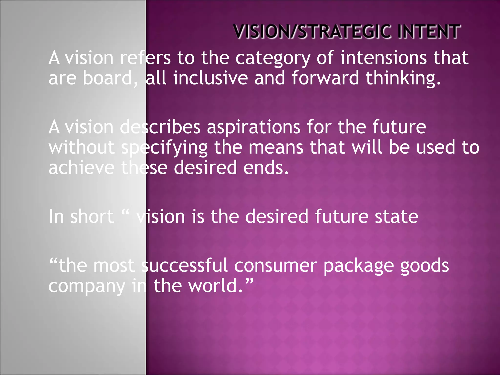 A vision refers to the category of intensions that are board, all inclusive and forward thinking. A vision describes aspirations for the future without specifying the means that will be used to achieve these desired ends. In short “ vision is the desired future state  “ the most successful consumer package goods company in the world.” 