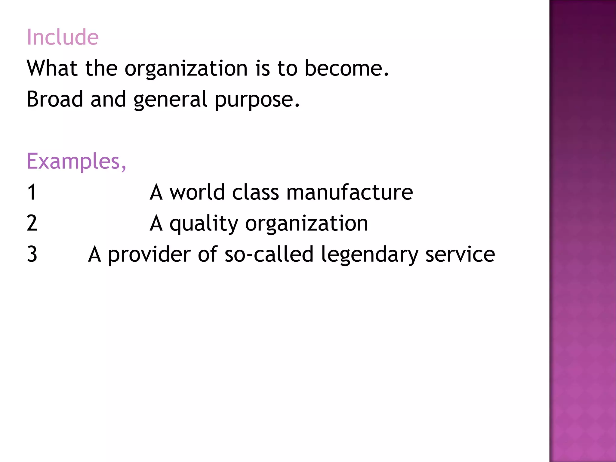 Include What the organization is to become. Broad and general purpose. Examples, 1  A world class manufacture 2  A quality organization 3 A provider of so-called legendary service 