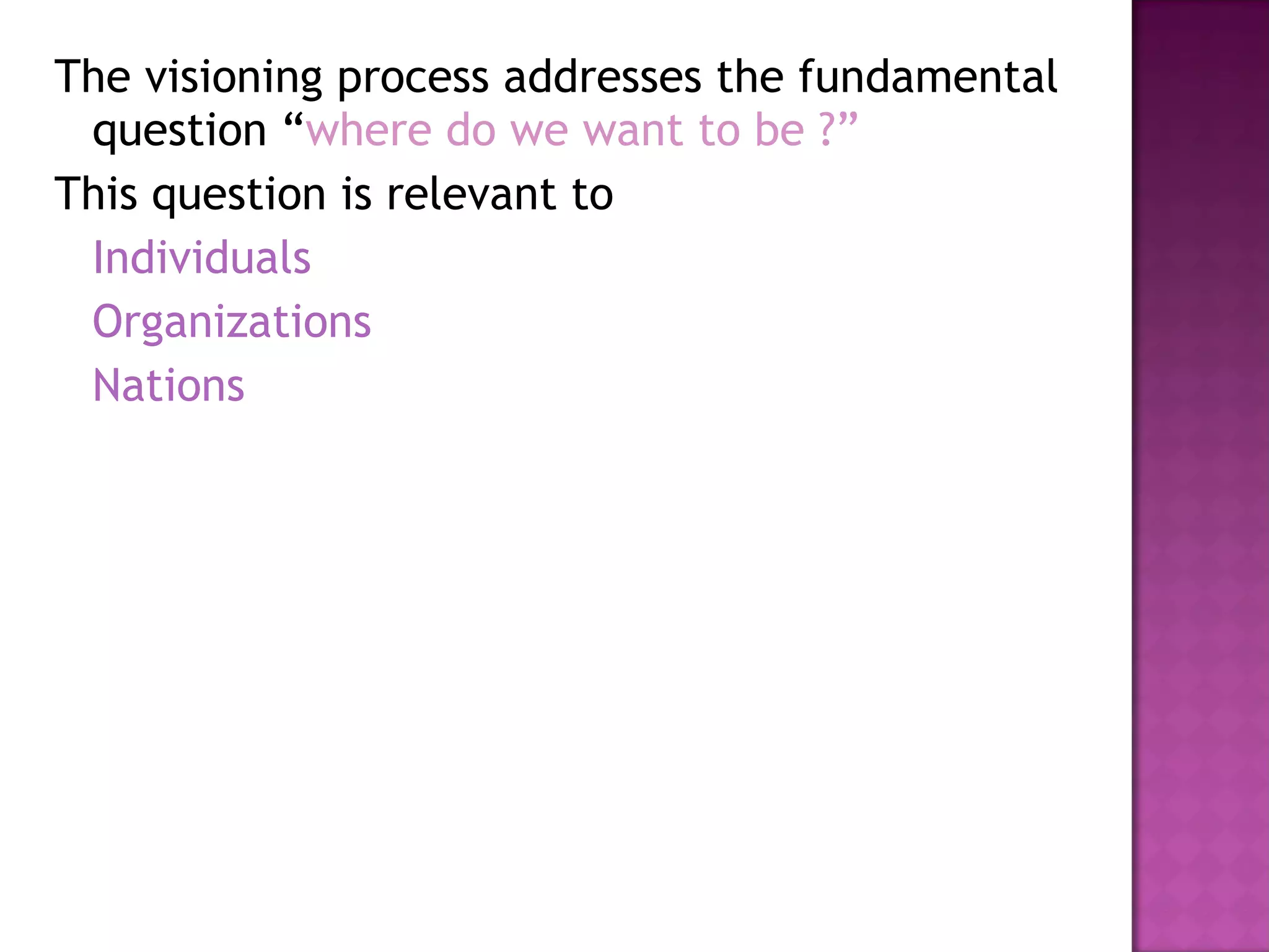 The visioning process addresses the fundamental question “ where do we want to be ?” This question is relevant to Individuals Organizations Nations 