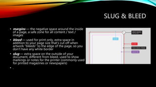 SLUG & BLEED
? margins  the negative space around the inside
of a page, a safe zone for all content / text /
images
? bleed  used for print only, extra space in
addition to your page size thats cut off when
artwork bleeds to the edge of the page, so you
dont have any white border
? slug  extra space on the outside of your
document, different from bleed, used to show
markings or notes for the printer (commonly used
for printed magazines or newspapers)
? .
 