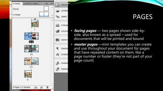 PAGES
? facing pages  two pages shown side-by-
side, also known as a spread C used for
documents that will be printed and bound
? master pages mini templates you can create
and use throughout your document for pages
that have repeated content on them, like a
page number or footer (theyre not part of your
page count)
 