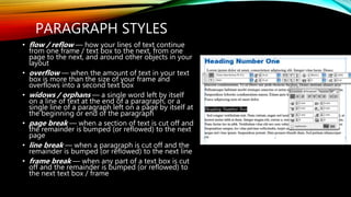 PARAGRAPH STYLES
? flow / reflow  how your lines of text continue
from one frame / text box to the next, from one
page to the next, and around other objects in your
layout
? overflow  when the amount of text in your text
box is more than the size of your frame and
overflows into a second text box
? widows / orphans  a single word left by itself
on a line of text at the end of a paragraph, or a
single line of a paragraph left on a page by itself at
the beginning or end of the paragraph
? page break  when a section of text is cut off and
the remainder is bumped (or reflowed) to the next
page
? line break  when a paragraph is cut off and the
remainder is bumped (or reflowed) to the next line
? frame break  when any part of a text box is cut
off and the remainder is bumped (or reflowed) to
the next text box / frame
 