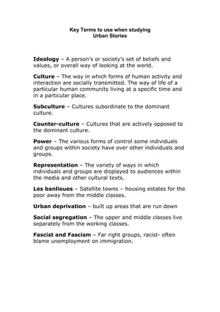 Key Terms to use when studying
Urban Stories

Ideology – A person’s or society’s set of beliefs and
values, or overall way of looking at the world.
Culture – The way in which forms of human activity and
interaction are socially transmitted. The way of life of a
particular human community living at a specific time and
in a particular place.
Subculture – Cultures subordinate to the dominant
culture.
Counter-culture – Cultures that are actively opposed to
the dominant culture.
Power – The various forms of control some individuals
and groups within society have over other individuals and
groups.
Representation – The variety of ways in which
individuals and groups are displayed to audiences within
the media and other cultural texts.
Les banlieues – Satellite towns – housing estates for the
poor away from the middle classes.
Urban deprivation – built up areas that are run down
Social segregation – The upper and middle classes live
separately from the working classes.
Fascist and Fascism – Far right groups, racist- often
blame unemployment on immigration.

 