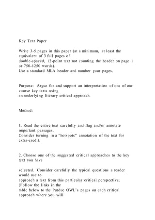 Key Text Paper
Write 3-5 pages in this paper (at a minimum, at least the
equivalent of 3 full pages of
double-spaced, 12-point text not counting the header on page 1
or 750-1250 words).
Use a standard MLA header and number your pages.
Purpose: Argue for and support an interpretation of one of our
course key texts using
an underlying literary critical approach.
Method:
1. Read the entire text carefully and flag and/or annotate
important passages.
Consider turning in a “hotspots” annotation of the text for
extra-credit.
2. Choose one of the suggested critical approaches to the key
text you have
selected. Consider carefully the typical questions a reader
would use to
approach a text from this particular critical perspective.
(Follow the links in the
table below to the Purdue OWL’s pages on each critical
approach where you will
 