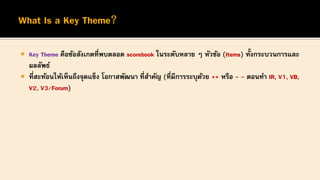  Key Theme คือข้อสังเกตที่พบตลอด scorebook ในระดับหลาย ๆ หัวข้อ (Items) ทั้งกระบวนการและ
ผลลัพธ์
 ที่สะท้อนให้เห็นถึงจุดแข็ง โอกาสพัฒนา ที่สาคัญ (ที่มีการระบุด้วย ++ หรือ - - ตอนทา IR, V1, VB,
V2, V3/Forum)
 
