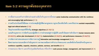 • การสื่อสารและสร้างการมีส่วนร่วมอย่างเต็มใจกับบุคลากรทั้งหมด senior leadership communication with the workforce
and encouraging high performance [1.1]
• การสร้างประโยชน์ให้สังคม การประพฤติปฏิบัติตามกฎหมาย กฎระเบียบข้อบังคับ และจริยธรรม societal responsibility,
legal and ethical behavior [1.2]
• วัตถุประสงค์เชิงกลยุทธ์ที่สาคัญ strategic objectives [2.1b(1)]
• แผนด้านบุคลากร การจัดทาแผนปฏิบัติการ การถ่ายทอดสู่การปฏิบัติ และตัววัดผลการดาเนินการ human resource plans
[2.2a(4)], action plan development [2.2a(1)], implementation [2.2a(2)], and performance measures [2.2a(5)]
• การจัดการสารสนเทศและการจัดการความรู้ information and knowledge management [4.2]
• ขีดความสามารถและอัตรากาลังบุคลากร สภาพแวดล้อมการทางาน ค่าตอบแทน และสิทธิประโยชน์สาหรับบุคลากร
workforce capability, capacity, structure, policies, services, and benefits [5.1]
• การออกแบบ จัดการ และปรับปรุงผลิตภัณฑ์และ/หรือบริการ work process design, management, and improvement [6.1]
 
