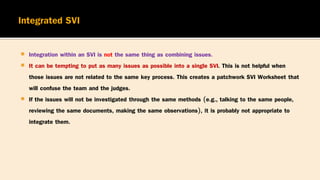  Integration within an SVI is not the same thing as combining issues.
 It can be tempting to put as many issues as possible into a single SVI. This is not helpful when
those issues are not related to the same key process. This creates a patchwork SVI Worksheet that
will confuse the team and the judges.
 If the issues will not be investigated through the same methods (e.g., talking to the same people,
reviewing the same documents, making the same observations), it is probably not appropriate to
integrate them.
 